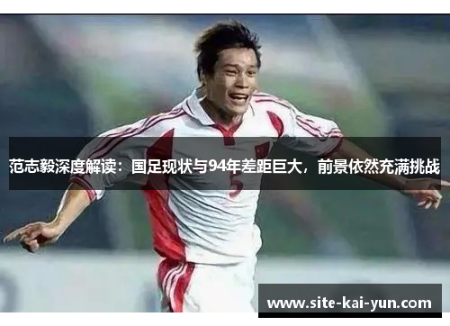 范志毅深度解读:国足现状与94年差距巨大,前景依然充满挑战 范志毅深度解读:国足现状与94年差距巨大,前景依然充满挑战