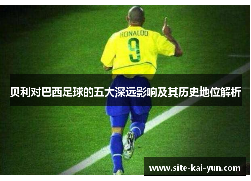 贝利对巴西足球的五大深远影响及其历史地位解析