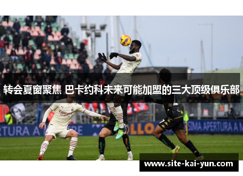 转会夏窗聚焦 巴卡约科未来可能加盟的三大顶级俱乐部 转会夏窗聚焦 巴卡约科未来可能加盟的三大顶级俱乐部