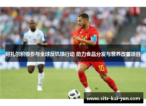 阿扎尔积极参与全球反饥饿行动 助力食品分发与营养改善项目