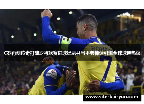C罗再创传奇打破沙特联赛进球纪录书写不老神话引爆全球球迷热议