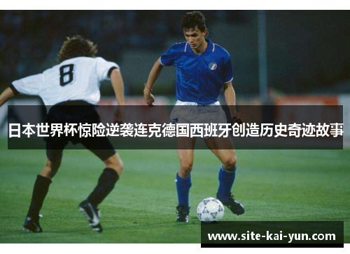 日本世界杯惊险逆袭连克德国西班牙创造历史奇迹故事 日本世界杯惊险逆袭连克德国西班牙创造历史奇迹故事