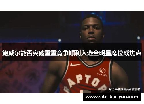 鲍威尔能否突破重重竞争顺利入选全明星席位成焦点 鲍威尔能否突破重重竞争顺利入选全明星席位成焦点