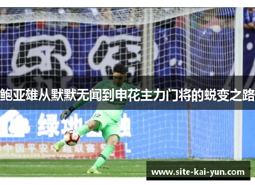 鲍亚雄从默默无闻到申花主力门将的蜕变之路 鲍亚雄从默默无闻到申花主力门将的蜕变之路
