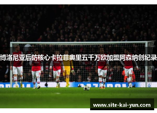 博洛尼亚后防核心卡拉菲奥里五千万欧加盟阿森纳创纪录 博洛尼亚后防核心卡拉菲奥里五千万欧加盟阿森纳创纪录